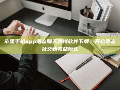 北京苹果手机app语音聊天赚钱软件下载：开启语音社交新收益模式